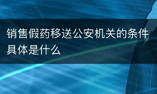 销售假药移送公安机关的条件具体是什么