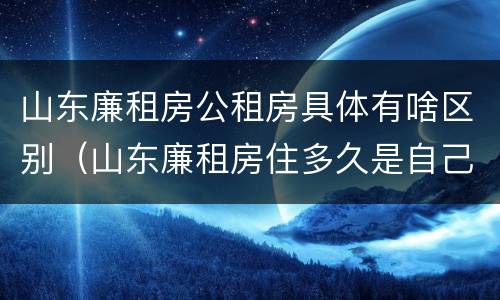 山东廉租房公租房具体有啥区别（山东廉租房住多久是自己的）