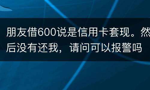 朋友借600说是信用卡套现。然后没有还我，请问可以报警吗。