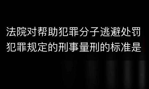 法院对帮助犯罪分子逃避处罚犯罪规定的刑事量刑的标准是什么