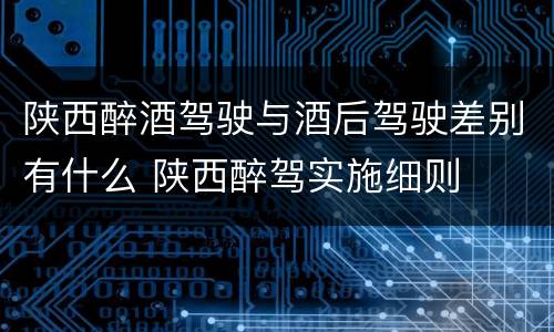 陕西醉酒驾驶与酒后驾驶差别有什么 陕西醉驾实施细则