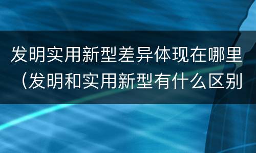 发明实用新型差异体现在哪里（发明和实用新型有什么区别）