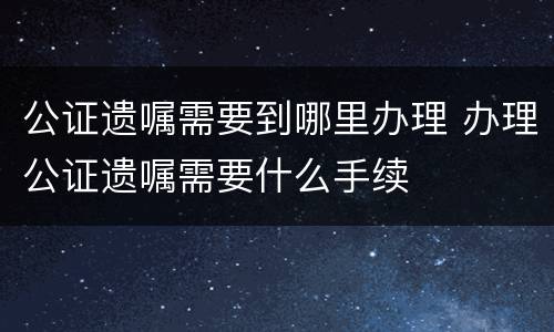 公证遗嘱需要到哪里办理 办理公证遗嘱需要什么手续