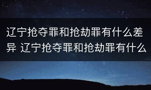 辽宁抢夺罪和抢劫罪有什么差异 辽宁抢夺罪和抢劫罪有什么差异吗