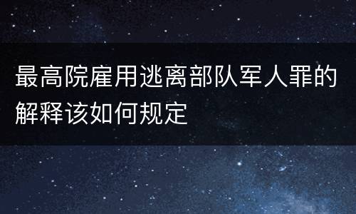 最高院雇用逃离部队军人罪的解释该如何规定