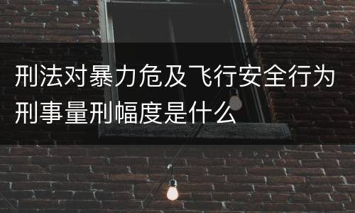 刑法对暴力危及飞行安全行为刑事量刑幅度是什么