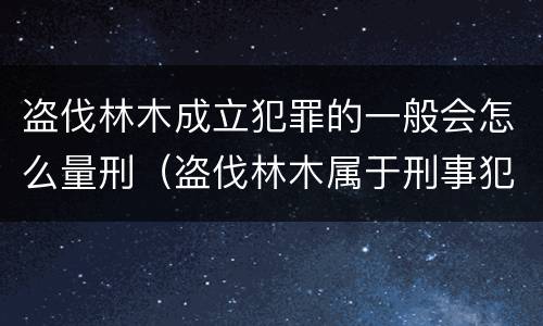 盗伐林木成立犯罪的一般会怎么量刑（盗伐林木属于刑事犯罪吗）