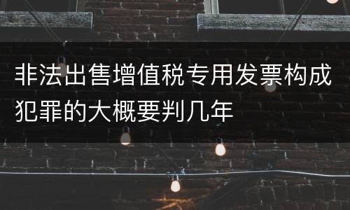 非法出售增值税专用发票构成犯罪的大概要判几年