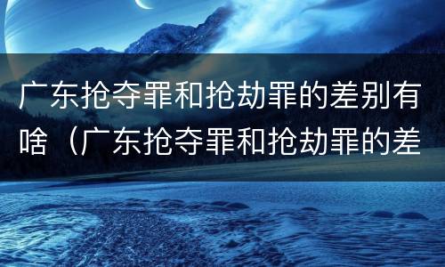 广东抢夺罪和抢劫罪的差别有啥（广东抢夺罪和抢劫罪的差别有啥不一样）