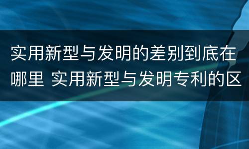 实用新型与发明的差别到底在哪里 实用新型与发明专利的区别有哪些