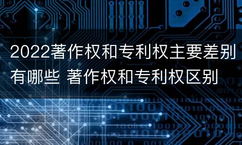 2022著作权和专利权主要差别有哪些 著作权和专利权区别