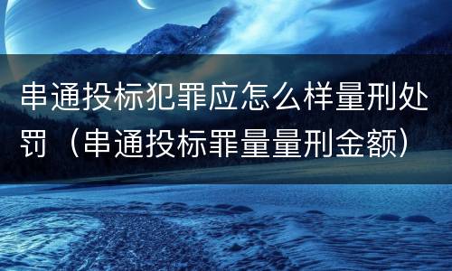 串通投标犯罪应怎么样量刑处罚（串通投标罪量量刑金额）