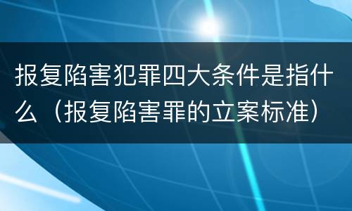 报复陷害犯罪四大条件是指什么（报复陷害罪的立案标准）