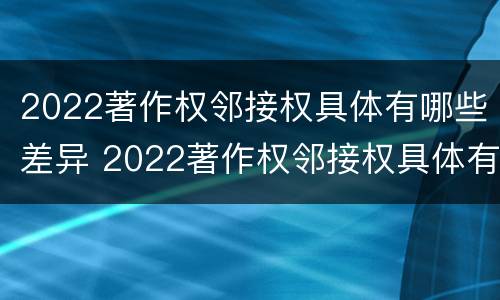 2022著作权邻接权具体有哪些差异 2022著作权邻接权具体有哪些差异和不足