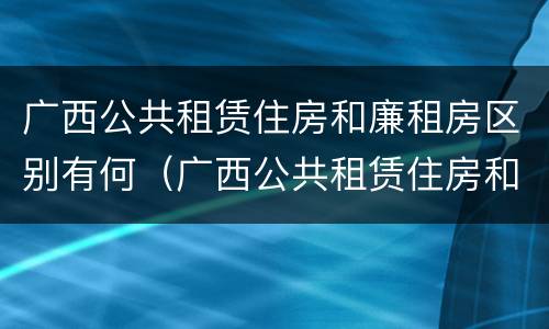 广西公共租赁住房和廉租房区别有何（广西公共租赁住房和廉租房区别有何不同）