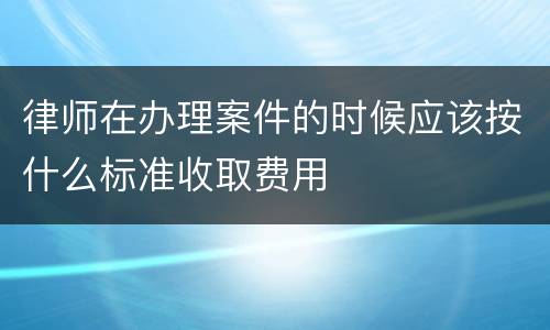 律师在办理案件的时候应该按什么标准收取费用