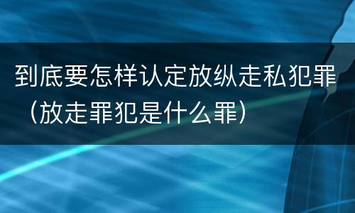 到底要怎样认定放纵走私犯罪（放走罪犯是什么罪）