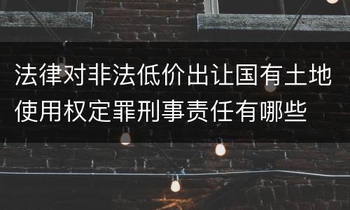 法律对非法低价出让国有土地使用权定罪刑事责任有哪些