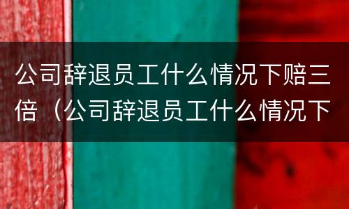 公司辞退员工什么情况下赔三倍（公司辞退员工什么情况下给双倍赔偿）