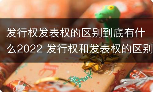 发行权发表权的区别到底有什么2022 发行权和发表权的区别