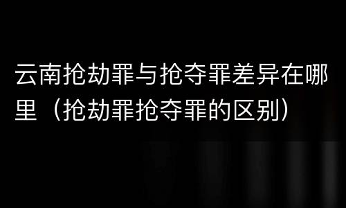 云南抢劫罪与抢夺罪差异在哪里（抢劫罪抢夺罪的区别）