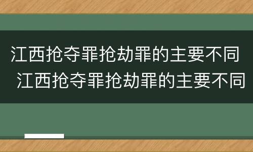 江西抢夺罪抢劫罪的主要不同 江西抢夺罪抢劫罪的主要不同案件