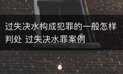 过失决水构成犯罪的一般怎样判处 过失决水罪案例