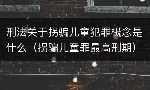 刑法关于拐骗儿童犯罪概念是什么（拐骗儿童罪最高刑期）