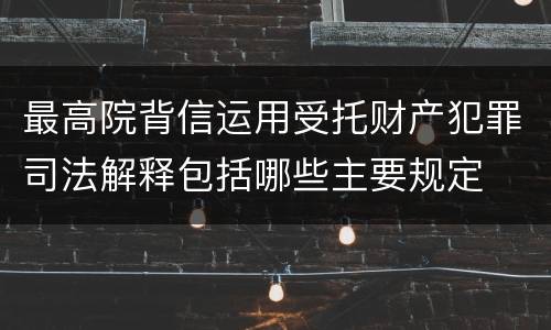 最高院背信运用受托财产犯罪司法解释包括哪些主要规定