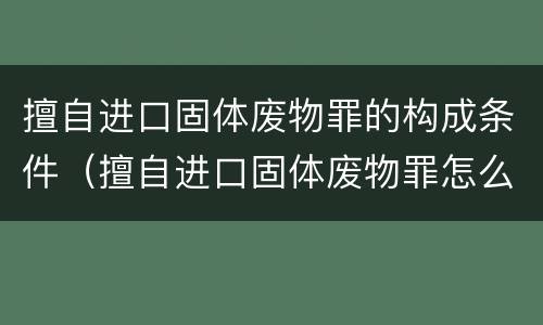 擅自进口固体废物罪的构成条件（擅自进口固体废物罪怎么处罚）