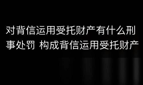 对背信运用受托财产有什么刑事处罚 构成背信运用受托财产罪的立案标准