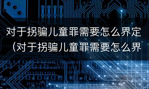 对于拐骗儿童罪需要怎么界定（对于拐骗儿童罪需要怎么界定呢）