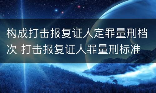 构成打击报复证人定罪量刑档次 打击报复证人罪量刑标准