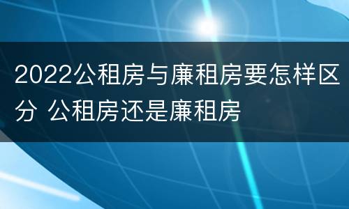 2022公租房与廉租房要怎样区分 公租房还是廉租房