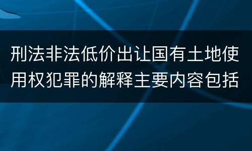 刑法非法低价出让国有土地使用权犯罪的解释主要内容包括什么