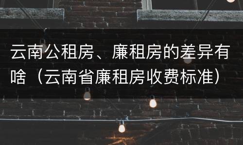 云南公租房、廉租房的差异有啥（云南省廉租房收费标准）