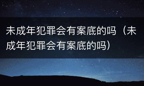 未成年犯罪会有案底的吗（未成年犯罪会有案底的吗）