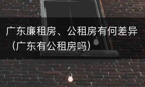 广东廉租房、公租房有何差异（广东有公租房吗）