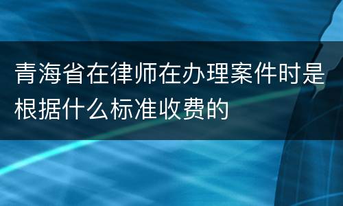 青海省在律师在办理案件时是根据什么标准收费的