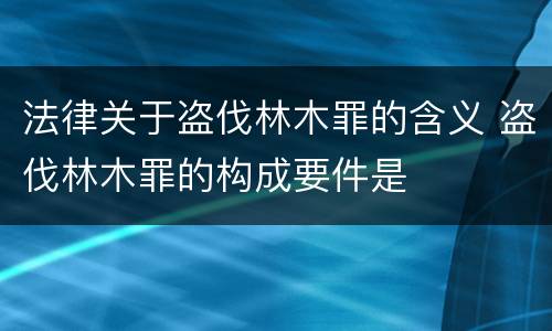 法律关于盗伐林木罪的含义 盗伐林木罪的构成要件是