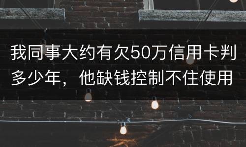 我同事大约有欠50万信用卡判多少年，他缺钱控制不住使用