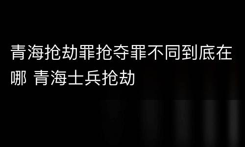 青海抢劫罪抢夺罪不同到底在哪 青海士兵抢劫