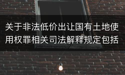 关于非法低价出让国有土地使用权罪相关司法解释规定包括什么