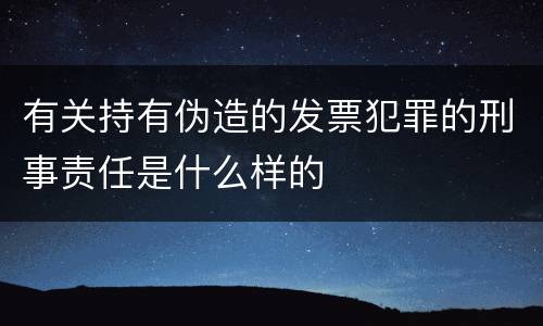 有关持有伪造的发票犯罪的刑事责任是什么样的