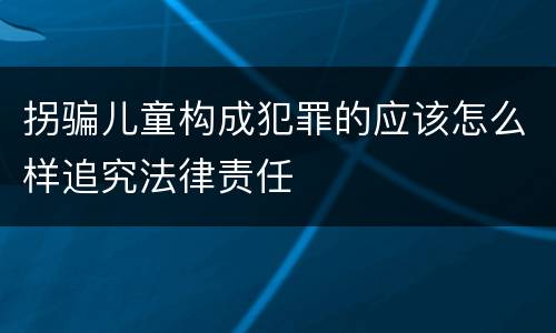 拐骗儿童构成犯罪的应该怎么样追究法律责任