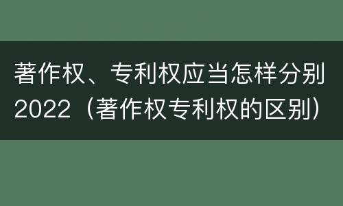 著作权、专利权应当怎样分别2022（著作权专利权的区别）