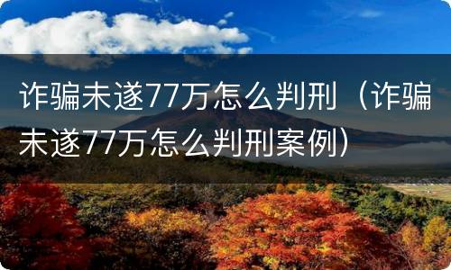 诈骗未遂77万怎么判刑（诈骗未遂77万怎么判刑案例）