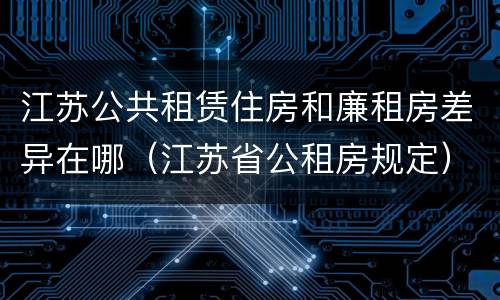 江苏公共租赁住房和廉租房差异在哪（江苏省公租房规定）