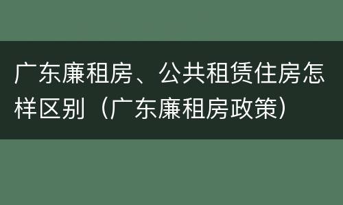 广东廉租房、公共租赁住房怎样区别（广东廉租房政策）