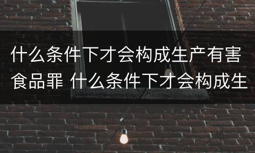 什么条件下才会构成生产有害食品罪 什么条件下才会构成生产有害食品罪呢